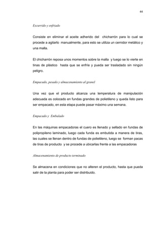 44
Escurrido y enfriado
Consiste en eliminar el aceite adherido del chicharrón para lo cual se
procede a agitarlo manualmente, para esto se utiliza un cernidor metálico y
una malla.
El chicharrón reposa unos momentos sobre la malla y luego se lo vierte en
tinas de plástico hasta que se enfríe y pueda ser trasladado sin ningún
peligro.
Empacado, pesado y almacenamiento al granel
Una vez que el producto alcanza una temperatura de manipulación
adecuada es colocado en fundas grandes de polietileno y queda listo para
ser empacado, en esta etapa puede pasar máximo una semana.
Empacado y Embalado
En las máquinas empacadoras el cuero es llenado y sellado en fundas de
polipropileno laminado, luego cada funda es embutida a manera de tiras,
las cuales se llenan dentro de fundas de polietileno, luego se forman pacas
de tiras de producto y se procede a ubicarlas frente a las empacadoras
Almacenamiento de producto terminado
Se almacena en condiciones que no alteren el producto, hasta que pueda
salir de la planta para poder ser distribuido.
 