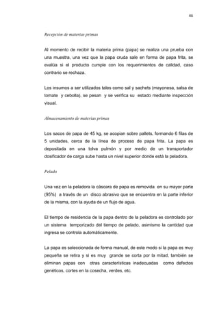 46
Recepción de materias primas
Al momento de recibir la materia prima (papa) se realiza una prueba con
una muestra, una vez que la papa cruda sale en forma de papa frita, se
evalúa si el producto cumple con los requerimientos de calidad, caso
contrario se rechaza.
Los insumos a ser utilizados tales como sal y sachets (mayonesa, salsa de
tomate y cebolla), se pesan y se verifica su estado mediante inspección
visual.
Almacenamiento de materias primas
Los sacos de papa de 45 kg, se acopian sobre pallets, formando 6 filas de
5 unidades, cerca de la línea de proceso de papa frita. La papa es
depositada en una tolva pulmón y por medio de un transportador
dosificador de carga sube hasta un nivel superior donde está la peladora.
Pelado
Una vez en la peladora la cáscara de papa es removida en su mayor parte
(95%) a través de un disco abrasivo que se encuentra en la parte inferior
de la misma, con la ayuda de un flujo de agua.
El tiempo de residencia de la papa dentro de la peladora es controlado por
un sistema temporizado del tiempo de pelado, asimismo la cantidad que
ingresa se controla automáticamente.
La papa es seleccionada de forma manual, de este modo si la papa es muy
pequeña se retira y si es muy grande se corta por la mitad, también se
eliminan papas con otras características inadecuadas como defectos
genéticos, cortes en la cosecha, verdes, etc.
 