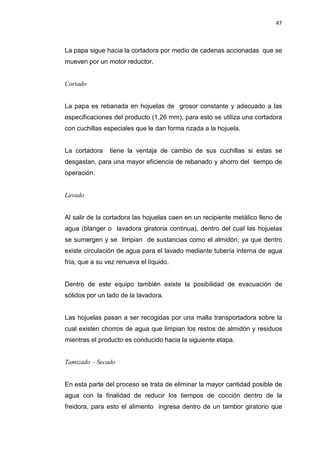 47
La papa sigue hacia la cortadora por medio de cadenas accionadas que se
mueven por un motor reductor.
Cortado
La papa es rebanada en hojuelas de grosor constante y adecuado a las
especificaciones del producto (1.26 mm), para esto se utiliza una cortadora
con cuchillas especiales que le dan forma rizada a la hojuela.
La cortadora tiene la ventaja de cambio de sus cuchillas si estas se
desgastan, para una mayor eficiencia de rebanado y ahorro del tiempo de
operación.
Lavado
Al salir de la cortadora las hojuelas caen en un recipiente metálico lleno de
agua (blanger o lavadora giratoria continua), dentro del cual las hojuelas
se sumergen y se limpian de sustancias como el almidón, ya que dentro
existe circulación de agua para el lavado mediante tubería interna de agua
fría, que a su vez renueva el líquido.
Dentro de este equipo también existe la posibilidad de evacuación de
sólidos por un lado de la lavadora.
Las hojuelas pasan a ser recogidas por una malla transportadora sobre la
cual existen chorros de agua que limpian los restos de almidón y residuos
mientras el producto es conducido hacia la siguiente etapa.
Tamizado – Secado
En esta parte del proceso se trata de eliminar la mayor cantidad posible de
agua con la finalidad de reducir los tiempos de cocción dentro de la
freidora, para esto el alimento ingresa dentro de un tambor giratorio que
 