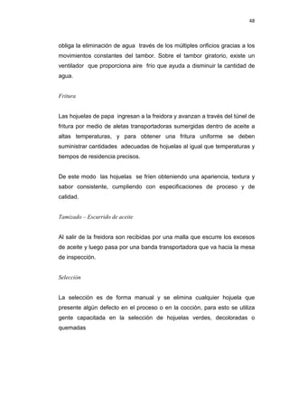 48
obliga la eliminación de agua través de los múltiples orificios gracias a los
movimientos constantes del tambor. Sobre el tambor giratorio, existe un
ventilador que proporciona aire frío que ayuda a disminuir la cantidad de
agua.
Fritura
Las hojuelas de papa ingresan a la freidora y avanzan a través del túnel de
fritura por medio de aletas transportadoras sumergidas dentro de aceite a
altas temperaturas, y para obtener una fritura uniforme se deben
suministrar cantidades adecuadas de hojuelas al igual que temperaturas y
tiempos de residencia precisos.
De este modo las hojuelas se fríen obteniendo una apariencia, textura y
sabor consistente, cumpliendo con especificaciones de proceso y de
calidad.
Tamizado – Escurrido de aceite
Al salir de la freidora son recibidas por una malla que escurre los excesos
de aceite y luego pasa por una banda transportadora que va hacia la mesa
de inspección.
Selección
La selección es de forma manual y se elimina cualquier hojuela que
presente algún defecto en el proceso o en la cocción, para esto se utiliza
gente capacitada en la selección de hojuelas verdes, decoloradas o
quemadas
 