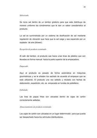 49
Saborizado
Se rocía sal dentro de un tambor giratorio para que este distribuya de
manera uniforme los condimentos que le dan un sabor característico al
producto.
La sal es suministrada por un sistema de dosificación de sal mediante
regulación de vibración que hace que la sal caiga y sea esparcido por un
soplador de aire (blower).
Recepción de producto terminado
Al salir del tambor, el producto cae hacia unas tinas de plástico que son
llevadas en forma manual hacia la parte superior de la empacadora.
Empacado
Aquí el producto es pesado de forma automática en máquinas
gravimétricas y se le añaden los sachets de acuerdo al empaque que se
está utilizando. El producto una vez sellado y rotulado con fechas de
elaboración, expedición, etc. es empacado en fundas de polietileno.
Embalado
Las tiras de papas fritas son ubicadas dentro de cajas de cartón
correctamente selladas.
Almacenamiento de producto terminado
Las cajas de cartón son ubicadas en un lugar determinado para que pueda
ser despachado hacia los vehículos distribuidores.
 