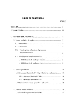 ÍNDICE DE CONTENIDOS
PÁGINA
RESUMEN…………………………………………………………………………. i
INTRODUCCIÓN………………………………………………………………… iii
1. REVISIÓN BIBLIOGRÁFICA…………………………………………….. 1
1.1 Proceso productivo de snacks………………………………………............ 1
1.1.1 Generalidades…………………………………………………............ 1
1.1.2 Clasificación………………………………………………….............. 1
1.1.3 Materias primas utilizadas en el proceso de
elaboración de snacks……………….………………………………. 2
1.1.4 Procesos para la elaboración de snacks………………………………. 2
1.1.4.1 Elaboración de snacks por extrusión…………………………. 2
1.1.4.2 Elaboración de snacks por fritura…………………………….. 8
1.2 Marco legal ambiental……………………………………………………… 13
1.2.1 Ordenanzas Municipales N° 146 y 213 relativas a la Industria……... 14
1.2.1.1 Ordenanza Municipal N° 146……………………………….. 14
1.2.1.2 Ordenanza Municipal N° 213……………………………….. 14
1.2.2 Normas internacionales que atañen a la Industria…………………… 15
1.3 Planes de manejo ambiental……………………………………………….. 16
1.3.1 Estudio de Impacto Ambiental (EIA)……………………………….. 17
 