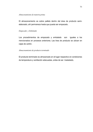 51
Almacenamiento de materia prima
El almacenamiento es sobre pallets dentro del área de producto semi-
elaborado, ahí permanece hasta que pueda ser empacado.
Empacado y Embalado
Los procedimientos de empacado y embalado son iguales a los
mencionados en procesos anteriores. Las tiras de producto se ubican en
cajas de cartón.
Almacenamiento de producto terminado
El producto terminado es almacenado en el lugar respectivo en condiciones
de temperatura y ventilación adecuadas, antes de ser trasladado.
 