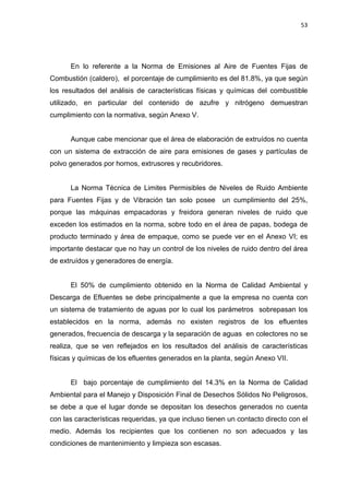 53
En lo referente a la Norma de Emisiones al Aire de Fuentes Fijas de
Combustión (caldero), el porcentaje de cumplimiento es del 81.8%, ya que según
los resultados del análisis de características físicas y químicas del combustible
utilizado, en particular del contenido de azufre y nitrógeno demuestran
cumplimiento con la normativa, según Anexo V.
Aunque cabe mencionar que el área de elaboración de extruídos no cuenta
con un sistema de extracción de aire para emisiones de gases y partículas de
polvo generados por hornos, extrusores y recubridores.
La Norma Técnica de Limites Permisibles de Niveles de Ruido Ambiente
para Fuentes Fijas y de Vibración tan solo posee un cumplimiento del 25%,
porque las máquinas empacadoras y freidora generan niveles de ruido que
exceden los estimados en la norma, sobre todo en el área de papas, bodega de
producto terminado y área de empaque, como se puede ver en el Anexo VI; es
importante destacar que no hay un control de los niveles de ruido dentro del área
de extruídos y generadores de energía.
El 50% de cumplimiento obtenido en la Norma de Calidad Ambiental y
Descarga de Efluentes se debe principalmente a que la empresa no cuenta con
un sistema de tratamiento de aguas por lo cual los parámetros sobrepasan los
establecidos en la norma, además no existen registros de los efluentes
generados, frecuencia de descarga y la separación de aguas en colectores no se
realiza, que se ven reflejados en los resultados del análisis de características
físicas y químicas de los efluentes generados en la planta, según Anexo VII.
El bajo porcentaje de cumplimiento del 14.3% en la Norma de Calidad
Ambiental para el Manejo y Disposición Final de Desechos Sólidos No Peligrosos,
se debe a que el lugar donde se depositan los desechos generados no cuenta
con las características requeridas, ya que incluso tienen un contacto directo con el
medio. Además los recipientes que los contienen no son adecuados y las
condiciones de mantenimiento y limpieza son escasas.
 