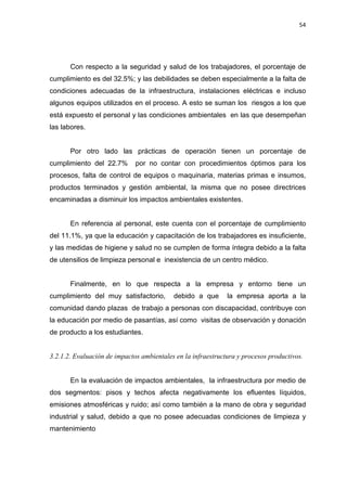 54
Con respecto a la seguridad y salud de los trabajadores, el porcentaje de
cumplimiento es del 32.5%; y las debilidades se deben especialmente a la falta de
condiciones adecuadas de la infraestructura, instalaciones eléctricas e incluso
algunos equipos utilizados en el proceso. A esto se suman los riesgos a los que
está expuesto el personal y las condiciones ambientales en las que desempeñan
las labores.
Por otro lado las prácticas de operación tienen un porcentaje de
cumplimiento del 22.7% por no contar con procedimientos óptimos para los
procesos, falta de control de equipos o maquinaria, materias primas e insumos,
productos terminados y gestión ambiental, la misma que no posee directrices
encaminadas a disminuir los impactos ambientales existentes.
En referencia al personal, este cuenta con el porcentaje de cumplimiento
del 11.1%, ya que la educación y capacitación de los trabajadores es insuficiente,
y las medidas de higiene y salud no se cumplen de forma íntegra debido a la falta
de utensilios de limpieza personal e inexistencia de un centro médico.
Finalmente, en lo que respecta a la empresa y entorno tiene un
cumplimiento del muy satisfactorio, debido a que la empresa aporta a la
comunidad dando plazas de trabajo a personas con discapacidad, contribuye con
la educación por medio de pasantías, así como visitas de observación y donación
de producto a los estudiantes.
3.2.1.2. Evaluación de impactos ambientales en la infraestructura y procesos productivos.
En la evaluación de impactos ambientales, la infraestructura por medio de
dos segmentos: pisos y techos afecta negativamente los efluentes líquidos,
emisiones atmosféricas y ruido; así como también a la mano de obra y seguridad
industrial y salud, debido a que no posee adecuadas condiciones de limpieza y
mantenimiento
 