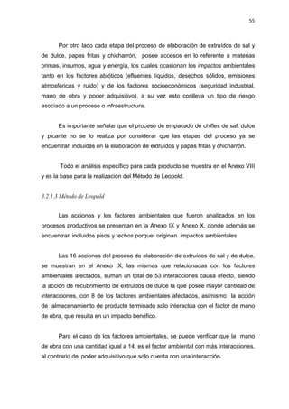 55
Por otro lado cada etapa del proceso de elaboración de extruídos de sal y
de dulce, papas fritas y chicharrón, posee accesos en lo referente a materias
primas, insumos, agua y energía, los cuales ocasionan los impactos ambientales
tanto en los factores abióticos (efluentes líquidos, desechos sólidos, emisiones
atmosféricas y ruido) y de los factores socioeconómicos (seguridad industrial,
mano de obra y poder adquisitivo), a su vez esto conlleva un tipo de riesgo
asociado a un proceso o infraestructura.
Es importante señalar que el proceso de empacado de chifles de sal, dulce
y picante no se lo realiza por considerar que las etapas del proceso ya se
encuentran incluidas en la elaboración de extruídos y papas fritas y chicharrón.
Todo el análisis específico para cada producto se muestra en el Anexo VIII
y es la base para la realización del Método de Leopold.
3.2.1.3 Método de Leopold
Las acciones y los factores ambientales que fueron analizados en los
procesos productivos se presentan en la Anexo IX y Anexo X, donde además se
encuentran incluidos pisos y techos porque originan impactos ambientales.
Las 16 acciones del proceso de elaboración de extruídos de sal y de dulce,
se muestran en el Anexo IX, las mismas que relacionadas con los factores
ambientales afectados, suman un total de 53 interacciones causa efecto, siendo
la acción de recubrimiento de extruidos de dulce la que posee mayor cantidad de
interacciones, con 8 de los factores ambientales afectados, asimismo la acción
de almacenamiento de producto terminado solo interactúa con el factor de mano
de obra, que resulta en un impacto benéfico.
Para el caso de los factores ambientales, se puede verificar que la mano
de obra con una cantidad igual a 14, es el factor ambiental con más interacciones,
al contrario del poder adquisitivo que solo cuenta con una interacción.
 
