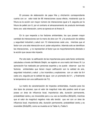 56
El proceso de elaboración de papa frita y chicharrón correspondiente
cuenta con un valor total de 68 interacciones causa efecto, mostrando que la
fritura es la acción con mayor número de interacciones igual a 9, seguida por la
fritura de pellet con 8, por el contrario el almacenamiento de producto terminado
tiene una sola interacción, como se aprecia en el Anexo X.
En lo que respecta a los factores ambientales, los que poseen mayor
cantidad de interacciones son la mano de obra con 18 y la producción de sólidos
y seguridad industrial y salud con 13 interacciones cada una, mientras que el
factor con una sola interacción es el poder adquisitivo. Además solo se identifican
las interacciones, y no representan el factor que es mayoritariamente afectado o
la acción que causa más impacto.
Por otro lado la calificación de las importancias para cada factor ambiental,
calculadas a través del Método Delphi, se registra en una matriz del Anexo XI. La
apreciación fue realizada por personas expertas y se puede observar que los
factores ambientales que tienen mayor calificación son la calidad de aire,
seguridad industrial y salud y los incendios y explosiones con un valor de 9.4
cada uno, seguida por la calidad de agua con un promedio de 9.1, y finalmente
la temperatura con una calificación de 7.6,
La matriz de caracterización de impactos ambientales, muestra para los
dos tipos de proceso, que el valor de magnitud más alto positivo será el que
posea un área de influencia local, importancia alta, duración permanente,
probabilidad cierta y es irreversible pero a su vez es benéfica (Bb3pSI), mientras
que el valor de magnitud negativo más alto tendrá que ver con un área de
influencia local, importancia alta, duración permanente, probabilidad cierta y es
reversible (Db3pSR), como se muestra en la Tabla 4 y Tabla 5.
 