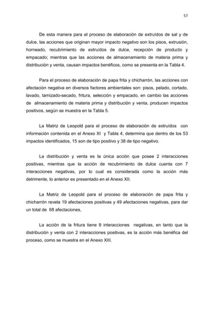 57
De esta manera para el proceso de elaboración de extruídos de sal y de
dulce, las acciones que originan mayor impacto negativo son los pisos, extrusión,
horneado, recubrimiento de extruídos de dulce, recepción de producto y
empacado; mientras que las acciones de almacenamiento de materia prima y
distribución y venta, causan impactos benéficos, como se presenta en la Tabla 4.
Para el proceso de elaboración de papa frita y chicharrón, las acciones con
afectación negativa en diversos factores ambientales son: pisos, pelado, cortado,
lavado, tamizado-secado, fritura, selección y empacado, en cambio las acciones
de almacenamiento de materia prima y distribución y venta, producen impactos
positivos, según se muestra en la Tabla 5.
La Matriz de Leopold para el proceso de elaboración de extruídos con
información contenida en el Anexo XI y Tabla 4, determina que dentro de los 53
impactos identificados, 15 son de tipo positivo y 38 de tipo negativo.
La distribución y venta es la única acción que posee 2 interacciones
positivas, mientras que la acción de recubrimiento de dulce cuenta con 7
interacciones negativas, por lo cual es considerada como la acción más
detrimente, lo anterior es presentado en el Anexo XII.
La Matriz de Leopold para el proceso de elaboración de papa frita y
chicharrón revela 19 afectaciones positivas y 49 afectaciones negativas, para dar
un total de 68 afectaciones,
La acción de la fritura tiene 8 interacciones negativas, en tanto que la
distribución y venta con 2 interacciones positivas, es la acción más benéfica del
proceso, como se muestra en el Anexo XIII.
 