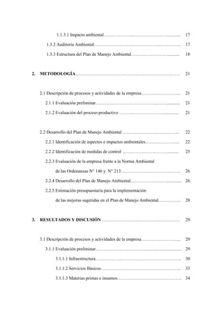 1.1.3.1 Impacto ambiental……………………………………............ 17
1.3.2 Auditoría Ambiental…………………………………………………. 17
1.3.3 Estructura del Plan de Manejo Ambiental……………………........... 18
2. METODOLOGÍA……………………………………………………………. 21
2.1 Descripción de procesos y actividades de la empresa……………………... 21
2.1.1 Evaluación preliminar……………………………….…..……............ 21
2.1.2 Evaluación del proceso productivo …………………………............. 21
2.2 Desarrollo del Plan de Manejo Ambiental ……………………………….. 22
2.2.1 Identificación de aspectos e impactos ambientales………………….. 22
2.2.2 Identificación de medidas de control ………………………….......... 25
2.2.3 Evaluación de la empresa frente a la Norma Ambiental
de las Ordenanzas N° 146 y N° 213…………………………………. 26
2.2.4 Desarrollo del Plan de Manejo Ambiental……………………............. 26
2.2.5 Estimación presupuestaria para la implementación
de las mejoras sugeridas en el Plan de Manejo Ambiental…………… 28
3. RESULTADOS Y DISCUSIÓN ……………………………………………. 29
3.1 Descripción de procesos y actividades de la empresa……………………... 29
3.1.1 Evaluación preliminar……………………………….…..……............. 29
3.1.1.1 Infraestructura………………………………..……………….. 30
3.1.1.2 Servicios Básicos……………………………………………... 33
3.1.1.3 Materias primas e insumos……………………………………. 34
 