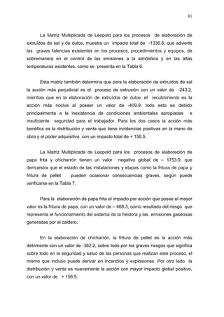 61
La Matriz Multiplicada de Leopold para los procesos de elaboración de
extruídos de sal y de dulce, muestra un impacto total de -1336.8, que advierte
las graves falencias existentes en los procesos, procedimientos y equipos, de
sobremanera en el control de las emisiones a la atmósfera y en las altas
temperaturas existentes, como se presenta en la Tabla 6.
Esta matriz también determina que para la elaboración de extruídos de sal
la acción más perjudicial es el proceso de extrusión con un valor de -243.2,
mientras que en la elaboración de extruídos de dulce, el recubrimiento es la
acción más nociva al poseer un valor de -409.9; todo esto es debido
principalmente a la inexistencia de condiciones ambientales apropiadas e
insuficiente seguridad para el trabajador. Para los dos casos la acción más
benéfica es la distribución y venta que tiene incidencias positivas en la mano de
obra y el poder adquisitivo, con un impacto total de + 156.5.
La Matriz Multiplicada de Leopold para los procesos de elaboración de
papa frita y chicharrón tienen un valor negativo global de – 1753.9, que
demuestra que el estado de las instalaciones y etapas como la fritura de papa y
fritura de pellet pueden ocasionar consecuencias graves, según puede
verificarse en la Tabla 7.
Para la elaboración de papa frita el impacto por acción que posee el mayor
valor es la fritura de papa, con un valor de – 468.3, como resultado del riesgo que
representa el funcionamiento del sistema de la freidora y las emisiones gaseosas
generadas por el caldero.
En la elaboración de chicharrón, la fritura de pellet es la acción más
detrimente con un valor de -362.2, sobre todo por los graves riesgos que significa
sobre todo en la seguridad y salud de las personas que realizan este proceso, el
mismo que incluso puede derivar en incendios y explosiones. Por otro lado la
distribución y venta es nuevamente la acción con mayor impacto global positivo,
con un valor de + 156.5.
 