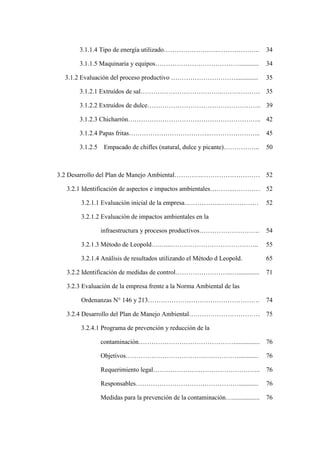 3.1.1.4 Tipo de energía utilizado…………………….……………….. 34
3.1.1.5 Maquinaria y equipos…………………………………............ 34
3.1.2 Evaluación del proceso productivo ………………………….............. 35
3.1.2.1 Extruídos de sal………………………………..……………… 35
3.1.2.2 Extruídos de dulce…………………………………………….. 39
3.1.2.3 Chicharrón…………………………………………………….. 42
3.1.2.4 Papas fritas………………………………..…………………... 45
3.1.2.5 Empacado de chifles (natural, dulce y picante)…………….. 50
3.2 Desarrollo del Plan de Manejo Ambiental………….……………………… 52
3.2.1 Identificación de aspectos e impactos ambientales………...………… 52
3.2.1.1 Evaluación inicial de la empresa……………..……………… 52
3.2.1.2 Evaluación de impactos ambientales en la
infraestructura y procesos productivos………………………. 54
3.2.1.3 Método de Leopold….…...………………………………….. 55
3.2.1.4 Análisis de resultados utilizando el Método d Leopold. 65
3.2.2 Identificación de medidas de control……………………...…............. 71
3.2.3 Evaluación de la empresa frente a la Norma Ambiental de las
Ordenanzas N° 146 y 213……………………………………………. 74
3.2.4 Desarrollo del Plan de Manejo Ambiental…………………………… 75
3.2.4.1 Programa de prevención y reducción de la
contaminación………………………………………............... 76
Objetivos……………………………….….…………............ 76
Requerimiento legal………………………………………….. 76
Responsables…………………………………………............ 76
Medidas para la prevención de la contaminación…................. 76
 