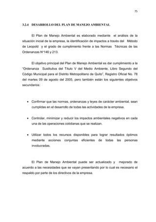 75
3.2.4 DESARROLLO DEL PLAN DE MANEJO AMBIENTAL
El Plan de Manejo Ambiental es elaborado mediante el análisis de la
situación inicial de la empresa, la identificación de impactos a través del Método
de Leopold y el grado de cumplimiento frente a las Normas Técnicas de las
Ordenanzas N°146 y 213.
El objetivo principal del Plan de Manejo Ambiental es dar cumplimiento a la
“Ordenanza Sustitutiva del Título V del Medio Ambiente, Libro Segundo del
Código Municipal para el Distrito Metropolitano de Quito”, Registro Oficial No. 78
del martes 09 de agosto del 2005, pero también están los siguientes objetivos
secundarios:
• Confirmar que las normas, ordenanzas y leyes de carácter ambiental, sean
cumplidas en el desarrollo de todas las actividades de la empresa.
• Controlar, minimizar y reducir los impactos ambientales negativos en cada
una de las operaciones cotidianas que se realizan.
• Utilizar todos los recursos disponibles para lograr resultados óptimos
mediante acciones conjuntas eficientes de todas las personas
involucradas.
El Plan de Manejo Ambiental puede ser actualizado y mejorado de
acuerdo a las necesidades que se vayan presentando por lo cual es necesario el
respaldo por parte de los directivos de la empresa.
 