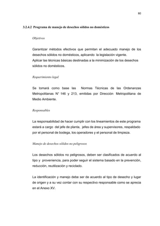 80
3.2.4.2 Programa de manejo de desechos sólidos no domésticos
Objetivos
Garantizar métodos efectivos que permitan el adecuado manejo de los
desechos sólidos no domésticos, aplicando la legislación vigente.
Aplicar las técnicas básicas destinadas a la minimización de los desechos
sólidos no domésticos.
Requerimiento legal
Se tomará como base las Normas Técnicas de las Ordenanzas
Metropolitanas N° 146 y 213, emitidas por Dirección Metropolitana de
Medio Ambiente.
Responsables
La responsabilidad de hacer cumplir con los lineamientos de este programa
estará a cargo del jefe de planta, jefes de área y supervisores, respaldado
por el personal de bodega, los operadores y el personal de limpieza.
Manejo de desechos sólidos no peligrosos
Los desechos sólidos no peligrosos, deben ser clasificados de acuerdo al
tipo y proveniencia, para poder seguir el sistema basado en la prevención,
reducción, reutilización y reciclado.
La identificación y manejo debe ser de acuerdo al tipo de desecho y lugar
de origen y a su vez contar con su respectivo responsable como se aprecia
en el Anexo XV.
 