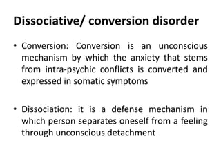 Dissociative/ conversion disorder
• Conversion: Conversion is an unconscious
mechanism by which the anxiety that stems
from intra-psychic conflicts is converted and
expressed in somatic symptoms
• Dissociation: it is a defense mechanism in
which person separates oneself from a feeling
through unconscious detachment
 