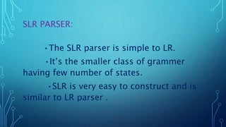 SLR PARSER:
•The SLR parser is simple to LR.
•It’s the smaller class of grammer
having few number of states.
•SLR is very easy to construct and is
similar to LR parser .