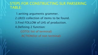 STEPS FOR CONSTRUCTING SLR PARSERING
TABLE:
1.writing arguments grammer.
2.LR(O) collection of items to be found.
3.Find FOLLOW of LHS of production.
4.Defining 2 function:
GOTO( list of terminal)
ACTION(list of non terminal)