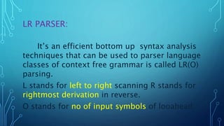 LR PARSER:
It’s an efficient bottom up syntax analysis
techniques that can be used to parser language
classes of context free grammar is called LR(O)
parsing.
L stands for left to right scanning R stands for
rightmost derivation in reverse.
O stands for no of input symbols of looahead.