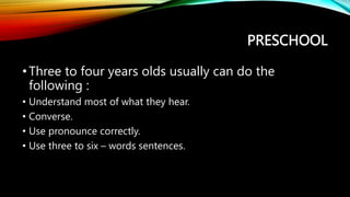 PRESCHOOL
•Three to four years olds usually can do the
following :
• Understand most of what they hear.
• Converse.
• Use pronounce correctly.
• Use three to six – words sentences.
 