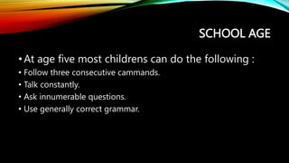 SCHOOL AGE
•At age five most childrens can do the following :
• Follow three consecutive cammands.
• Talk constantly.
• Ask innumerable questions.
• Use generally correct grammar.
 