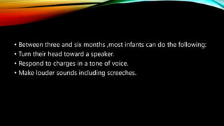 • Between three and six months ,most infants can do the following:
• Turn their head toward a speaker.
• Respond to charges in a tone of voice.
• Make louder sounds including screeches.
 