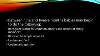 •Between nine and twelve months babies may begin
to do the following:
• Recognize words for common objects and names of family
members.
• Respond to simple requests.
• Understand “no”.
• Understand gesture.
 