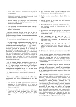 3

•     Llevar a los alumnos al laboratorio sin un propósito          3.   Que el curriculum oriente el uso de las TICs y no que las
      curricular claro                                                   TICs orienten al curriculum (Dockstader, 1999)

•     Substituir 30 minutos de lectura por 30 minutos de trabajo    4.   Implica una innovación educativa (Dede, 2000; Gros,
      con el computador en temas de lectura                              2000)

•     Proveer software de aplicación como enciclopedias             5.   Un uso invisible de las TICs, para hacer visible el
      electrónicas, hoja de cálculo, base de datos, etc., sin            aprender (Sánchez, 2001)
      propósito curricular alguno
                                                                    6.   Un cambio desde una concepción centrada en las TICs a
•     Usar programas que cubren áreas de interés especial o              una concepción centrada en el aprender con las TICs
      expertise técnico, pero que no ensamblan con un área               (Sánchez, 1998)
      temática del curriculum
                                                                    7.   La concreción de un proyecto curricular que incorpore las
   Podríamos enumerar diversas otras, pero la idea es                    TICs como estrategia de individualización educativa
ejemplificar acciones que implican el uso de las TICs, pero              (Reparaz et al., 2000)
que generalmente no implican una real integración curricular
de estas tecnologías.                                               8.   Las habilidades en el uso de las TICs
                                                                         requeridas/desarrolladas deben estar directamente
    C. Integración curricular e Integración de las TICs                  relacionadas con el contenido y las tareas de la clase
                                                                         (Dockstader, 1999)
   Otro aspecto que es fundamental diferenciar la integración
curricular de las TICs de la integración de las TICs. Cuando        9.   Las habilidades en el uso de las TICs
hablamos de integración curricular de las TICs nos referimos a           requeridas/desarrolladas tienen que estar unidas a un
la relevancia de integrar las TICS y embeberlas en el                    modelo de aprender lógico y sistemático (Dockstader,
desarrollo curricular. El propósito es la actividad de                   1999)
aprendizaje, la acción pedagógica, el aprender y las TICs son
                                                                    V. NIVELES PARA LA INTEGRACIÓN CURRICULAR DE LAS TICS
herramientas que vehiculan aquello. Las TICs se utilizan para
fines curriculares, para apoyar una disciplina o un contenido
curricular. Son herramientas para estimular el desarrollo de           Como hemos ya señalado, no es lo mismo usar que integrar
aprendizajes de alto orden. Las TICs se tornan invisibles, el       curricularmente las TICs, así como también no es lo mismo
profesor y el aprendiz se apropian de ellas y las utilizan en un    “estar en la escuela” que “estar en el aula aprendiendo”,
marco situado del aprender.                                         construyendo aprendizajes. En general, podemos distinguir
                                                                    tres niveles para llegar a la integración de las TICs: Apresto,
                                                                    Uso e Integración.
   Por el contrario, cuando hablamos de integración de
tecnología al currículum el centro es la tecnología. Aprender
                                                                      Apresto de las TICs es dar los primeros pasos en su
las TICs aparece como el foco de atención, sin un objetivo
                                                                    conocimiento y uso, tal vez realizar algunas aplicaciones, el
curricular de aprendizaje en mente. Es un enfoque                   centro está en vencer el miedo y descubrir las potencialidades
tecnocéntrico de integración de las TICs. Es una mirada             de las TICs. Es la iniciación en el uso de las TICs, no implica
centrada en la tecnología y no en el aprender.                      un uso educativo, el centro está más en las TICs que en algún
    D. Requerimientos para la integración curricular de las         propósito educativo.
    TICs
                                                                       Uso de las TICs implica conocerlas y usarlas para diversas
                                                                    tareas, pero sin un propósito curricular claro. Implica que los
  Varios autores señalan la importancia de definir ciertos
                                                                    profesores y aprendices posean una cultura informática, usen
requerimientos para integrar curricularmente las TICs, tales
                                                                    las tecnologías para preparar clases, apoyar tareas
como:
                                                                    administrativas, revisar software educativo, etc. Las
                                                                    tecnologías se usan, pero el propósito para qué se usan no está
1.    Una filosofía de partida que valore sus posibilidades
                                                                    claro, no penetran la construcción del aprender, tienen más
      didácticas en el proceso educativo en el marco del
                                                                    bien un papel periférico en el aprendizaje y la cognición. Las
      objetivos de la escuela e insertas en el proyecto educativo
                                                                    tecnologías no son usadas para apoyar una necesidad
      (Reparaz et al., 2000)
                                                                    intencional del aprender. Si bien es cierto que son usadas para
                                                                    apoyar actividades educativas, a este nivel muchas veces le
2.    Asumir un cambio de rol del profesor y del alumno
                                                                    cuesta despegarse de una mirada donde la tecnología está al
      (Reparaz et al., 2000; Bartolomé, 1996; Adell, 1997;
                                                                    centro. En otras palabras, parte importante de este nivel
      Cebrián, 1997; Poves, 1997; Roca, 2001; Sánchez, 2000,
                                                                    corresponde a un enfoque más tecnocéntrico del uso de la
      2001)
                                                                    tecnología para apoyar el aprender (Sánchez, 1998)
 