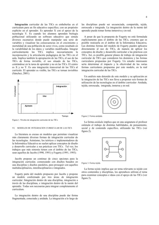 4

   Integración curricular de las TICs es embeberlas en el          las disciplinas puede ser secuenciada, compartida, tejida,
currículum para un fin educativo específico, con un propósito      enroscada e integrada. La integración dentro de la mente del
explícito en el aprender. Es aprender X con el apoyo de la         aprendiz puede tomar forma inmersiva y en red.
tecnología Y. Es cuando los alumnos aprenden biología
poblacional utilizando un software educativo que simula               A pesar de que la propuesta de Fogarty no está formulada
diversos escenarios donde puede manipular una serie de             explícitamente para el ámbito de las TICs, creemos que es
variables y visualizar las consecuencias en el crecimiento y       posible reutizarla en el ámbito de la Informática Educativa.
mortalidad de una población de seres vivos, como resultado en      Las distintas formas del modelo de Fogarty pueden aplicarse
la variabilidad de los datos y variables modificadas. Integrar     directamente al uso de TICs, de manera de aplicar los
curricularmente las TICs implica necesariamente la                 conceptos de diseño y desarrollo curricular a las prácticas con
incorporación y la articulación pedagógica de las TICs en el       TICs. Así, es posible generar planes de trabajo de integración
aula. Implica también la apropiación de las TICs, el uso de las    curricular de TICs que consideren los dominios y las formas
TICs de forma invisible, el uso situado de las TICs,               curriculares propuestas por Fogarty. Un estudio interesante
centrándose en la tarea de aprender y no en las TICs. El centro    sería determinar el impacto y la efectividad de las varias
es X y no Y. Es una integración transversal de las TICs al         formas curriculares propuestas por este modelo, en la real
currículo. El aprender es visible, las TICs se tornan invisibles   integración curricular de las TICs.
(Sánchez, 2001).
                                                                      Un análisis más detenido de este modelo y su aplicación en
                                                                   la integración de las TICs nos lleva a proponer seis formas de
                                                                   utilización de las tecnologías en el ámbito curricular: Anidada,
                                                                   tejida, enroscada, integrada, inmersa y en red.




                                                                   Figura 2. Forma anidada
Figura 1. Niveles de integración curricular de las TICs
                                                                      La forma anidada implica que en una asignatura el profesor
                                                                   estimula el trabajo de distintas habilidades, de pensamiento,
VI.   MODELOS DE INTEGRACION CURRICULAR DE LAS TICS                social y de contenido específico, utilizando las TICs (ver
                                                                   figura 2).
   La literatura es escasa en modelos que permitan visualizar
más claramente diversas formas de integración curricular de
las tecnologías. Asimismo, los teóricos e implementadores de
la Informática Educativa no suelen aplicar conceptos de diseño
y desarrollo curricular a sus prácticas con TICs. Tal vez, los
trabajos que más sintonía tienen con el ámbito de las TICs,
sean aquellos de Jacobs (1990, 1991) y Fogarty (1991, 1993).

   Jacobs propone un continuo de cinco opciones para la
integración curricular, comenzando con diseños basados en          Figura 3. Forma tejida
una disciplina y diseños paralelos, para proseguir con aquellos
multidisciplinarios, interdisciplinarios e integrados.                La forma tejida implica que un tema relevante es tejido con
                                                                   otros contenidos y disciplinas, los aprendices utilizan el tema
   Fogarty parte del modelo propuesto por Jacobs y propone         para examinar conceptos e ideas con el apoyo de las TICs (ver
un modelo conformado por tres áreas de integración                 figura 3).
curricular: Integración dentro de una disciplina, integración a
través de las disciplinas, e integración dentro de la mente del
aprendiz. Todas son necesarias para integrar completamente el
curriculum.

   La integración dentro de una disciplina puede dar forma
fragmentada, conectada y anidada. La integración a lo largo de
 