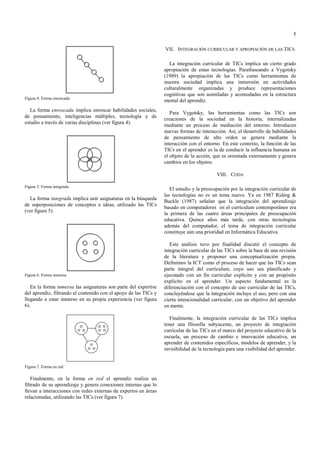 5

                                                                  VII. INTEGRACIÓN CURRICULAR Y APROPIACIÓN DE LAS TICS

                                                                    La integración curricular de TICs implica un cierto grado
                                                                  apropiación de estas tecnologías. Parafraseando a Vygotsky
                                                                  (1989) la apropiación de las TICs como herramientas de
                                                                  nuestra sociedad implica una inmersión en actividades
                                                                  culturalmente organizadas y produce representaciones
                                                                  cognitivas que son asimiladas y acomodadas en la estructura
Figura 4. Forma enroscada
                                                                  mental del aprendiz.
   La forma enroscada implica enroscar habilidades sociales,
                                                                     Para Vygotsky, las herramientas como las TICs son
de pensamiento, inteligencias múltiples, tecnología y de
                                                                  creaciones de la sociedad en la historia, internalizadas
estudio a través de varias disciplinas (ver figura 4).
                                                                  mediante un proceso de mediación del entorno. Introducen
                                                                  nuevas formas de interacción. Así, el desarrollo de habilidades
                                                                  de pensamiento de alto orden se genera mediante la
                                                                  interacción con el entorno. En este contexto, la función de las
                                                                  TICs en el aprender es la de conducir la influencia humana en
                                                                  el objeto de la acción, que es orientada externamente y genera
                                                                  cambios en los objetos.

                                                                                           VIII. CODA

Figura 5. Forma integrada
                                                                     El estudio y la preocupación por la integración curricular de
                                                                  las tecnologías no es un tema nuevo. Ya en 1987 Riding &
  La forma integrada implica unir asignaturas en la búsqueda
                                                                  Buckle (1987) señalan que la integración del aprendizaje
de superposiciones de conceptos e ideas, utilizado las TICs
                                                                  basado en computadores en el curriculum contemporáneo era
(ver figura 5).
                                                                  la primera de las cuatro áreas principales de preocupación
                                                                  educativa. Quince años más tarde, con otras tecnologías
                                                                  además del computador, el tema de integración curricular
                                                                  constituye aún una prioridad en Informática Educativa.

                                                                     Este análisis tuvo por finalidad discutir el concepto de
                                                                  integración curricular de las TICs sobre la base de una revisión
                                                                  de la literatura y proponer una conceptualización propia.
                                                                  Definimos la ICT como el proceso de hacer que las TICs sean
                                                                  parte integral del currículum, cuyo uso sea planificado y
Figura 6. Forma inmersa                                           ejecutado con un fin curricular explícito y con un propósito
                                                                  explícito en el aprender. Un aspecto fundamental es la
   En la forma inmersa las asignaturas son parte del expertise    diferenciación con el concepto de uso curricular de las TICs,
del aprendiz, filtrando el contenido con el apoyo de las TICs y   concluyéndose que la integración incluye el uso, pero con una
llegando a estar inmerso en su propia experiencia (ver figura     cierta intencionalidad curricular, con un objetivo del aprender
6).                                                               en mente.

                                                                     Finalmente, la integración curricular de las TICs implica
                                                                  tener una filosofía subyacente, un proyecto de integración
                                                                  curricular de las TICs en el marco del proyecto educativo de la
                                                                  escuela, un proceso de cambio e innovación educativa, un
                                                                  aprender de contenidos específicos, modelos de aprender, y la
                                                                  invisibilidad de la tecnología para una visibilidad del aprender.


Figura 7. Forma en red

   Finalmente, en la forma en red el aprendiz realiza un
filtrado de su aprendizaje y genera conexiones internas que lo
llevan a interacciones con redes externas de expertos en áreas
relacionadas, utilizando las TICs (ver figura 7).
 
