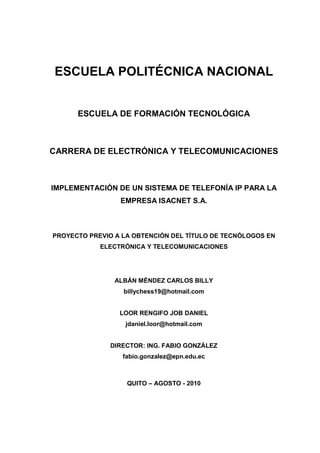 ESCUELA POLITÉCNICA NACIONAL


      ESCUELA DE FORMACIÓN TECNOLÓGICA



CARRERA DE ELECTRÓNICA Y TELECOMUNICACIONES



IMPLEMENTACIÓN DE UN SISTEMA DE TELEFONÍA IP PARA LA
                 EMPRESA ISACNET S.A.



PROYECTO PREVIO A LA OBTENCIÓN DEL TÍTULO DE TECNÓLOGOS EN
            ELECTRÓNICA Y TELECOMUNICACIONES




                ALBÁN MÉNDEZ CARLOS BILLY
                  billychess19@hotmail.com


                 LOOR RENGIFO JOB DANIEL
                   jdaniel.loor@hotmail.com


               DIRECTOR: ING. FABIO GONZÁLEZ
                  fabio.gonzalez@epn.edu.ec



                   QUITO – AGOSTO - 2010
 