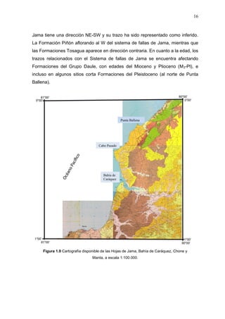 16
Jama tiene una dirección NE-SW y su trazo ha sido representado como inferido.
La Formación Piñón aflorando al W del sistema de fallas de Jama, mientras que
las Formaciones Tosagua aparece en dirección contraria. En cuanto a la edad, los
trazos relacionados con el Sistema de fallas de Jama se encuentra afectando
Formaciones del Grupo Daule, con edades del Mioceno y Plioceno (M3-Pl), e
incluso en algunos sitios corta Formaciones del Pleistoceno (al norte de Punta
Ballena).
Figura 1.9 Cartografía disponible de las Hojas de Jama, Bahía de Caráquez, Chone y
Manta, a escala 1:100.000.
Punta Ballena
Cabo Pasado
Bahía de
Caráquez
 