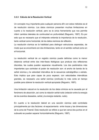 52
3.3.3 Cálculo de la Resolución Vertical
Un concepto muy importante para cualquier persona afín con estos métodos es el
de resolución sísmica. Los datos sísmicos presentan muchas limitaciones en
cuanto a la resolución vertical, pero es la única herramienta que nos permite
inferir cambios laterales de continuidad en profundidad (Regueiro, 1997). Es por
esto que es necesario que el intérprete entienda la importancia de la resolución,
tanto vertical como horizontal, de los datos sísmicos de reflexión.
La resolución sísmica es la habilidad para distinguir estructuras separadas, de
modo que se encontrará con dos limitaciones, tanto en el sentido vertical como en
el horizontal.
La resolución vertical de un registro sísmico puede definirse como la menor
distancia vertical entre dos inter-fases litológicas que produce dos reflexiones
discretas, las cuales pueden separarse visualmente. Los dos parámetros más
importantes que controlan el poder de resolución son: el ancho de banda de la
señal sísmica y la velocidad interválica de la secuencia estratigráfica o estrato.
Esto implica que para capas de poco espesor, con velocidades interválicas
grandes, es necesario una señal sísmica (ondícula) lo más corta en tiempo
posible para obtener la resolución vertical apropiada (Regueiro, 1997).
Una limitación natural en la resolución de los datos símicos es la causada por el
fenómeno de absorción, así como la relación señal-ruido (relación entre la energía
de los eventos deseados, señal y la energía restante, ruido).
En cuanto a la resolución lateral en una sección sísmica está controlada
principalmente por dos factores: el espaciamiento entre trazas y las dimensiones
de la zona de Fresnel. Esta resolución se refiere a que tan cerca dos puntos en el
subsuelo se pueden separar horizontalmente (Regueiro, 1997).
 