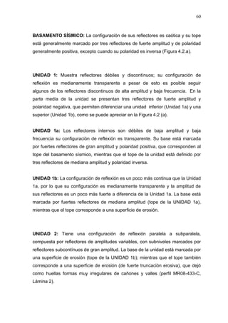 60
BASAMENTO SÍSMICO: La configuración de sus reflectores es caótica y su tope
está generalmente marcado por tres reflectores de fuerte amplitud y de polaridad
generalmente positiva, excepto cuando su polaridad es inversa (Figura 4.2.a).
UNIDAD 1: Muestra reflectores débiles y discontínuos; su configuración de
reflexión es medianamente transparente a pesar de esto es posible seguir
algunos de los reflectores discontinuos de alta amplitud y baja frecuencia. En la
parte media de la unidad se presentan tres reflectores de fuerte amplitud y
polaridad negativa, que permiten diferenciar una unidad inferior (Unidad 1a) y una
superior (Unidad 1b), como se puede apreciar en la Figura 4.2 (a).
UNIDAD 1a: Los reflectores internos son débiles de baja amplitud y baja
frecuencia su configuración de reflexión es transparente. Su base está marcada
por fuertes reflectores de gran amplitud y polaridad positiva, que corresponden al
tope del basamento sísmico, mientras que el tope de la unidad está definido por
tres reflectores de mediana amplitud y polaridad inversa.
UNIDAD 1b: La configuración de reflexión es un poco más continua que la Unidad
1a, por lo que su configuración es medianamente transparente y la amplitud de
sus reflectores es un poco más fuerte a diferencia de la Unidad 1a. La base está
marcada por fuertes reflectores de mediana amplitud (tope de la UNIDAD 1a),
mientras que el tope corresponde a una superficie de erosión.
UNIDAD 2: Tiene una configuración de reflexión paralela a subparalela,
compuesta por reflectores de amplitudes variables, con subniveles marcados por
reflectores subcontínuos de gran amplitud. La base de la unidad está marcada por
una superficie de erosión (tope de la UNIDAD 1b); mientras que el tope también
corresponde a una superficie de erosión (de fuerte truncación erosiva), que dejó
como huellas formas muy irregulares de cañones y valles (perfil MR08-433-C,
Lámina 2).
 