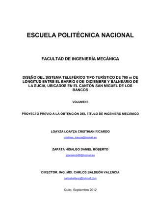 ESCUELA POLITÉCNICA NACIONAL
FACULTAD DE INGENIERÍA MECÁNICA
DISEÑO DEL SISTEMA TELEFÉRICO TIPO TURÍSTICO DE 700 m DE
LONGITUD ENTRE EL BARRIO 6 DE DICIEMBRE Y BALNEARIO DE
LA SUCIA, UBICADOS EN EL CANTÓN SAN MIGUEL DE LOS
BANCOS
VOLUMEN I
PROYECTO PREVIO A LA OBTENCIÓN DEL TÍTULO DE INGENIERO MECÁNICO
LOAYZA LOAYZA CRISTHIAN RICARDO
cristhian_loayza@hotmail.es
ZAPATA HIDALGO DANIEL ROBERTO
zdanielrob88@hotmail.es
DIRECTOR: ING. MDI. CARLOS BALDEÓN VALENCIA
carlosbaldeon@hotmail.com
Quito, Septiembre 2012
 