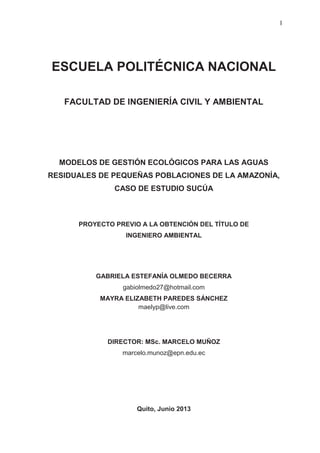 I
ESCUELA POLITÉCNICA NACIONAL
FACULTAD DE INGENIERÍA CIVIL Y AMBIENTAL
MODELOS DE GESTIÓN ECOLÓGICOS PARA LAS AGUAS
RESIDUALES DE PEQUEÑAS POBLACIONES DE LA AMAZONÍA,
CASO DE ESTUDIO SUCÚA
PROYECTO PREVIO A LA OBTENCIÓN DEL TÍTULO DE
INGENIERO AMBIENTAL
GABRIELA ESTEFANÍA OLMEDO BECERRA
gabiolmedo27@hotmail.com
MAYRA ELIZABETH PAREDES SÁNCHEZ
maelyp@live.com
DIRECTOR: MSc. MARCELO MUÑOZ
marcelo.munoz@epn.edu.ec
Quito, Junio 2013
 