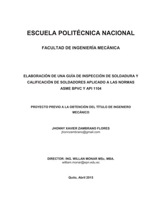 ESCUELA POLITÉCNICA NACIONAL
FACULTAD DE INGENIERÍA MECÁNICA
ELABORACIÓN DE UNA GUÍA DE INSPECCIÓN DE SOLDADURA Y
CALIFICACIÓN DE SOLDADORES APLICADO A LAS NORMAS
ASME BPVC Y API 1104
PROYECTO PREVIO A LA OBTENCIÓN DEL TÍTULO DE INGENIERO
MECÁNICO
JHONNY XAVIER ZAMBRANO FLORES
jhonnzambrano@gmail.com
DIRECTOR: ING. WILLAN MONAR MSc. MBA.
william.monar@epn.edu.ec
Quito, Abril 2015
 