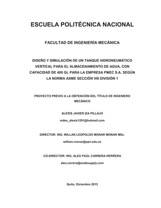 ESCUELA POLITÉCNICA NACIONAL
FACULTAD DE INGENIERÍA MECÁNICA
DISEÑO Y SIMULACIÓN DE UN TANQUE HIDRONEUMÁTICO
VERTICAL PARA EL ALMACENAMIENTO DE AGUA, CON
CAPACIDAD DE 400 GL PARA LA EMPRESA PMEC S.A. SEGÚN
LA NORMA ASME SECCIÓN VIII DIVISIÓN 1
PROYECTO PREVIO A LA OBTENCIÓN DEL TÍTULO DE INGENIERO
MECÁNICO
ALEXIS JAVIER IZA PILLAJO
mdes_alexis1291@hotmail.com
DIRECTOR: ING. WILLAN LEOPOLDO MONAR MONAR MSc.
william.monar@epn.edu.ec
CO-DIRECTOR: ING. ALEX PAÚL CARRERA HERRERA
alex.carrera@andesupply.com
Quito, Diciembre 2015
 