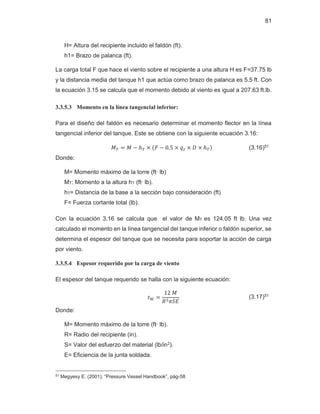 81
H= Altura del recipiente incluido el faldón (ft).
h1= Brazo de palanca (ft).
La carga total F que hace el viento sobre el recipiente a una altura H es F=37.75 lb
y la distancia media del tanque h1 que actúa como brazo de palanca es 5.5 ft. Con
la ecuación 3.15 se calcula que el momento debido al viento es igual a 207.63 ft.lb.
3.3.5.3 Momento en la línea tangencial inferior:
Para el diseño del faldón es necesario determinar el momento flector en la línea
tangencial inferior del tanque. Este se obtiene con la siguiente ecuación 3.16:
‫ܯ‬் ൌ ‫ܯ‬ െ ்݄ ൈ ሺ‫ܨ‬ െ ͲǤͷ ൈ ‫ݍ‬௭ ൈ ‫ܦ‬ ൈ ்݄ሻ (3.16)51
Donde:
M= Momento máximo de la torre (ft∙ lb)
MT: Momento a la altura hT (ft∙ lb).
hT= Distancia de la base a la sección bajo consideración (ft)
F= Fuerza cortante total (lb).
Con la ecuación 3.16 se calcula que el valor de MT es 124.05 ft lb. Una vez
calculado el momento en la línea tangencial del tanque inferior o faldón superior, se
determina el espesor del tanque que se necesita para soportar la acción de carga
por viento.
3.3.5.4 Espesor requerido por la carga de viento
El espesor del tanque requerido se halla con la siguiente ecuación:
‫ݐ‬ௐ ൌ
ͳʹ‫ܯ‬
ܴଶߨܵ‫ܧ‬
(3.17)51
Donde:
M= Momento máximo de la torre (ft∙ lb).
R= Radio del recipiente (in).
S= Valor del esfuerzo del material (lb/in2).
E= Eficiencia de la junta soldada.
51 Megyesy E. (2001), “Pressure Vessel Handbook”, pág-58
 