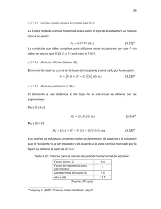 88
3.3.7.1.3 Fuerza cortante sísmica horizontal total (FT);
La fuerza cortante sísmica horizontal actúa sobre el tope de la estructura se obtiene
con la ecuación:
‫ܨ‬் ൌ ͲǤͲ͹ܸܶሺŽ„Ǥ ሻ (3.22)57
La condición que debe cumplirse para utilizarse estas ecuaciones son que FT no
debe ser mayor que 0.25 V, y FT será cero si T≤0.7.
3.3.7.1.4 Momento Máximo Sísmico (M):
El momento máximo ocurre en la base del recipiente y está dado por la ecuación:
‫ܯ‬ ൌ ቂ‫ܨ‬்‫ܪ‬ ൅ ሺܸ െ ‫ܨ‬்ሻ
ଶ
ଷ
‫ܪ‬ቃሺŽ„Ǥ‹ሻ (3.23)57
3.3.7.1.5 Momento a distancia X (MX):
El Momento a una distancia X del tope de la estructura se obtiene por las
expresiones:
Para X ≤ H/3
‫ܯ‬௑ ൌ ሾ‫ܨ‬்ܺሿሺŽ„Ǥ‹ሻ (3.24)57
Para X≥ H/3
‫ܯ‬௑ ൌ ሾ‫ܨ‬்ܺ ൅ ሺܸ െ ‫ܨ‬்ሻሺܺ െ ‫ܪ‬ ͵
Τ ሻሿሺŽ„Ǥ‹ሻ (3.25)57
Los valores de esfuerzos cortantes reales se determinan de acuerdo a la ubicación
que el recipiente va a ser instalado y de acuerdo a la zona sísmica mostrado por la
figura se obtiene el valor de Z= 0.4.
Tabla 3.20: Valores para el cálculo del periodo fundamental de vibración.
Factor símico Z 0.4
Factor de importancia para
estructuras I
1
Característica del suelo (S) 1.5
Altura (H) 11 ft
Fuente: (Propia)
57 Megyesy E. (2001), “Pressure Vessel Handbook”, pág-61.
 