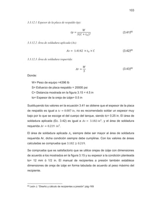 103
3.3.12.1 Espesor de la placa de respaldo (tp):
‫݌ݐ‬ ൌ
ܹ
ܵሺ‫ܥ‬ ൅ ‫ݐ‬ைሻଶ (3.41)65
3.3.12.2 Área de soldadura aplicada (As):
‫ݏܣ‬ ൌ ͳǤͶͳͶʹ ൈ ‫ݐ‬ை ൈ ‫ܥ‬ (3.42)65
3.3.12.3 Área de soldadura requerida:
‫ݎܣ‬ ൌ
ܹ
ܵ
(3.43)65
Donde:
W= Peso de equipo =4396 lb
S= Esfuerzo de placa respaldo = 20000 psi
C= Distancia mostrada en la figura 3.15 = 4.5 in
to= Espesor de la oreja de izáje= 0.5 in
Sustituyendo los valores en la ecuación 3.41 se obtiene que el espesor de la placa
de respaldo es igual a ‫ܿݐ‬ ൌ ͲǤͲͺ͹݅݊, no es recomendado soldar un espesor muy
bajo por lo que se escoge el del cuerpo del tanque, siendo tc= 0.25 in. El área de
soldadura aplicada (Ec. 3.42) es igual a ‫ݏܣ‬ ൌ ͵Ǥͳͺʹ݅݊ଶ
, y el área de soldadura
requerida ‫ݎܣ‬ ൌ ͲǤʹͳͻ݅݊ଶ
.
El área de soldadura aplicada ‫ܣ‬௦ siempre debe ser mayor al área de soldadura
requerida Ar, dicha condición siempre debe cumplirse. Con los valores de áreas
calculadas se comprueba que ͵Ǥͳͺʹ ൒ ͲǤʹͳͻ.
Se comprueba que es satisfactorio que se utilice orejas de izáje con dimensiones
de acuerdo a los mostrados en la figura 3.15 y su espesor a la condición planteada
to= 12 mm ó 1/2 in. El manual de recipientes a presión también establece
dimensiones de oreja de izáje en forma tabulada de acuerdo al peso máximo del
recipiente.
65 León J. “Diseño y cálculo de recipientes a presión” pág-169
 