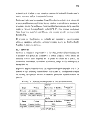 113
embargo en la práctica es raro encontrar escamas de laminación intactas, por lo
que es necesario realizar el proceso de limpieza.
Existen varios tipos de limpieza (Ver Anexo XI), estos dependerán de la calidad del
proceso, posibilidades económicas, tiempo, e incluso el procedimiento que exige la
empresa o cliente. Para el tanque hidroneumático la preparación de la superficie
según su número de especificación es la SSPC-SP-10 su limpieza es abrasivo
hasta lograr una superficie casi blanca, este proceso también es denominado
Sandblasting.
El proceso de Sandblasting es realizado por trabajadores experimentados
utilizando equipos de protección, equipo de limpieza a chorro, tipo de alimentación
forzada y de operación continua.
3.5.5 PINTURA
Igual que el proceso de preparación de la superficie, existen varios métodos para
la selección de la pintura. La selección de la pintura apropiada va más allá de los
aspectos técnicos estos depende de; el grado de calidad de la pintura, las
condiciones ambientales, capacidades económicas, tiempo de vida del tanque que
se requiere, etc.
El proceso de pintura seleccionado fue proporcionado por la empresa, este es un
sistema tri-capa exterior y bicapa interior, en el cuadro 3.2 se especifica los tipos
de pintura y los espesores en seco de cada una. (Anexo XII hojas técnicas de las
pinturas.)
Cuadro 3.2: Capas de pintura aplicadas al tanque hidroneumático.
Exterior
Capa Pintura Porcentaje de Solidos
Espesor en
seco
Primera Zinc Epóxico 67 ± 2% 3 Mils
Segunda Epóxico Poliamida 71 ± 1% 5 Mils
Tercera Poliuretano Alifático 66 ± 1% 2 Mils
Interior
Capa Pintura Porcentaje de Solidos
Espesor en
seco
Primera Epóxico Fenólico 100% 6 Mils
Segunda Epóxico Fenólico 100% 6 Mils
Fuente: (PMEC S.A)
 