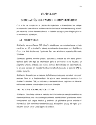 114
CAPÍTULO IV
SIMULACIÓN DEL TANQUE HIDRONUEMÁTICO
Con el fin de comprobar el cálculo de espesores y dimensiones del tanque
hidroneumático se utiliza un software de simulación que realiza el estudio y análisis
por medio del uso de elementos finitos. El software escogido para este proyecto es
el denominado Solidworks.
4.1 SOLIDWORKS
Solidworks es un software CAD (diseño asistido por computadora) para modelo
mecánico en 3D y simulación, siendo actualmente desarrollado por SolidWorks
Corp. Una filial de Dassault Systemes S.A, para el sistema operativo Microsoft
Windows.
Solidworks permite modelar piezas, conjuntos y extraer de ellos tanto planos
técnicos como otro tipo de información para la producción en la industria. El
programa funciona en base a las nuevas técnicas de modelado con sistemas CAD.
El proceso consiste en trasladar la idea mental del diseñador al sistema CAD la
pieza o conjunto.
Solidworks Simulation es un paquete de Solidworks que ayuda a predecir y prevenir
posibles fallas en el funcionamiento de alguna pieza mecánica o producto. La
simulación (Análisis CAE) es utilizado por varias empresas y ayudan a la toma de
decisiones antes de fabricar algún prototipo o producto.
4.1.1 ANALISIS POR ELEMENTOS FINITOS
Solidworks Simulation utiliza el método de formulación de desplazamientos de
elementos finitos para calcular desplazamiento, deformaciones y tensiones de los
componentes con cargas internas y externas. La geometría que se analiza se
individualiza con elementos tetraédricos (3D), triangulares (2D) y de vigas, y se
resuelve con un solver Direct Sparse o iterativo.
 