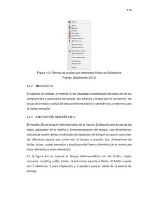 116
Figura 4.3: Formas de análisis por elementos finitos en Solidworks
Fuente: (Solidworks 2013)
4.1.2 MODELO 3D
El objetivo de realizar un modelo 3D es visualizar la distribución de cada uno de los
componentes y accesorios del tanque, las tuberías y bridas que lo componen, las
bocas de entrada y salida del tanque hidroneumático y también las conexiones para
la instrumentación.
4.1.3 ASIGNACIÓN GEOMÉTRICA
El modelo 3D del tanque hidroneumático se lo hizo en Solidworks con ayuda de los
datos calculados en el diseño y dimensionamiento del tanque. Las dimensiones
calculadas a partir de las condiciones de operación del tanque se usaron para crear
las diferentes piezas que conforman el tanque a presión. Las dimensiones de
bridas, tubos, coples roscados y studding outlet fueron obtenidos de la norma que
hace referencia a estos elementos.
En la figura 4.4 se aprecia el tanque hidroneumático con las bridas, coples
roscados, studding outlet, bridas, la estructura soporte ó faldón. El faldón cuenta
con 3 aberturas; 2 para inspección y 1 abertura para la salida de la tubería de
drenaje.
 