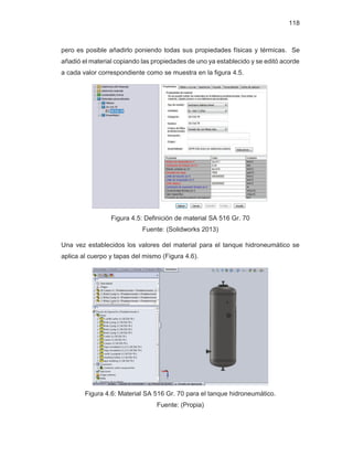 118
pero es posible añadirlo poniendo todas sus propiedades físicas y térmicas. Se
añadió el material copiando las propiedades de uno ya establecido y se editó acorde
a cada valor correspondiente como se muestra en la figura 4.5.
Figura 4.5: Definición de material SA 516 Gr. 70
Fuente: (Solidworks 2013)
Una vez establecidos los valores del material para el tanque hidroneumático se
aplica al cuerpo y tapas del mismo (Figura 4.6).
Figura 4.6: Material SA 516 Gr. 70 para el tanque hidroneumático.
Fuente: (Propia)
 