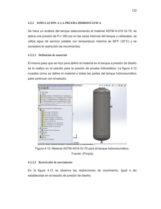 122
4.2.2 SIMULACIÓN A LA PRUEBA HIDROSTÁTICA
Se hace un análisis del tanque seleccionando el material ASTM A-516 Gr.70, se
aplica una presión de Ph= 260 psi en las caras internas del tanque y cabezales, se
utiliza agua de servicio potable con temperatura máxima de 86°F (30°C) y se
considera la restricción de movimientos.
4.2.2.1 Definición de material
El mismo paso que se hizo para definir el material en el tanque a presión de diseño
se lo realiza en el estudio para la presión de prueba hidrostática. La figura 4.12
muestra cómo se define el material a todas las partes del tanque hidroneumático
para continuar con el estudio.
Figura 4.12: Material ASTM A516 Gr.70 para el tanque hidroneumático.
Fuente: (Propia)
4.2.2.2 Restricción de movimiento
En la figura 4.13 se observa las restricciones de movimiento, igual a las
establecidas en el estudio de presión de diseño.
 