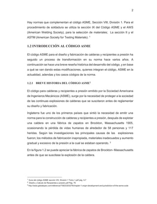 2
Hay normas que complementan el código ASME, Sección VIII, División 1. Para el
procedimiento de soldadura se utiliza la sección IX del Código ASME y el AWS
(American Welding Society), para la selección de materiales; La sección II y el
ASTM (American Society for Testing Materials). 1
1.2 INTRODUCCIÓN AL CÓDIGO ASME
El código ASME para el diseño y fabricación de calderas y recipientes a presión ha
seguido un proceso de transformación en su norma hace varios años. A
continuación se hace una breve reseña histórica del desarrollo del código, y en base
a qué se van dando estas modificaciones, quienes integran el código, ASME en la
actualidad, adendas y los casos códigos de la norma.
1.2.1 BREVE HISTORIA DEL CÓDIGO ASME2
El código para calderas y recipientes a presión emitido por la Sociedad Americana
de Ingenieros Mecánicos (ASME), surge por la necesidad de proteger a la sociedad
de las continuas explosiones de calderas que se suscitaron antes de reglamentar
su diseño y fabricación.
Inglaterra fue uno de los primeros países que sintió la necesidad de emitir una
norma para la construcción de calderas y recipientes a presión, después de explotar
una caldera en una fábrica de zapatos en Brockton, Massachusetts 1905,
ocasionando la pérdida de vidas humanas de alrededor de 58 personas y 117
heridas. Según las investigaciones las principales causas de las explosiones
fueron; los métodos de fabricación inapropiada, materiales inadecuados y aumento
gradual y excesivo de la presión a la cual se estaban operando. 3
En la figura 1.2 se puede apreciar la fábrica de zapatos de Brockton- Massachusetts
antes de que se suscitase la explosión de la caldera.
1 Guía del código ASME sección VIII, División 1 Tomo 1.pdf pág. 5-7
2 Diseño y Calculo de Recipientes a presión.pdf Pág. 79
3 http://www.globalspec.com/reference/73923/203279/chapter-1-origin-development-and-jurisdiction-of-the-asme-code
 