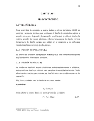 12
CAPÍTULO II
MARCO TEÓRICO
2.1 TERMINOLOGÍA
Para tener idea de conceptos y aclarar dudas en el uso del código ASME se
describe y presenta términos que involucran el diseño de recipientes sujetos a
presión, como son: la presión de operación en el tanque, presión de diseño, la
máxima presión de trabajo admisible, máxima temperatura de diseño, mínima
temperatura de diseño, cargas que actúan en el recipiente y los esfuerzos
resultantes al estar sometido a estas cargas.
2.1.1 PRESIÓN DE OPERACIÓN (PO)
La presión de operación es la presión de trabajo que está sometido el recipiente
bajo condiciones normales de operación.
2.1.2 PRESIÓN DE DISEÑO (P)
La presión de diseño es aquella presión que se utiliza para diseñar el recipiente,
esta presión de diseño es utilizada para garantizar la seguridad del equipo. Tanto
el recipiente como los componentes son diseñados con una presión mayor a la de
operación.
Hay dos condiciones para el diseño de tanques a presión:
Condición 1
ܲை ൏ ͵ͲͲ‫݅ݏ݌‬
Para calcular la presión de diseño con la presión de operación:
ܲ ൌ ܲை ൅ ͵Ͳ‫݅ݏ݌‬ (2.1)9
9 ASME (2002), Boiler and Pressure Vessels Code.
 