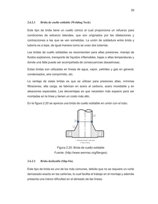 39
2.6.2.1 Brida de cuello soldable (Welding Neck)
Este tipo de brida tiene un cuello cónico el cual proporciona un refuerzo para
condiciones de esfuerzo laterales, que son originados por las dilataciones y
contracciones a las que se ven sometidas. La unión de soldadura entre brida y
tubería es a tope, de igual manera como se unen dos tuberías.
Las bridas de cuello soldables se recomiendan para altas presiones, manejo de
fluidos explosivos, transporte de líquidos inflamables, bajas o altas temperaturas y
donde una falla puede ser acompañada de consecuencias desastrosas.
Estas bridas son utilizadas en líneas de agua, vapor, petróleo y gas en general,
condensados, aire comprimido, etc.
La ventaja de estas bridas es que se utilizan para presiones altas, mínimas
filtraciones, alta carga, se fabrican en acero al carbono, acero inoxidable y en
aleaciones especiales. Las desventajas es que necesitan más espacio para ser
montadas en la línea y tienen un costo más alto.
En la figura 2.20 se aprecia una brida de cuello soldable en unión con el tubo.
Figura 2.20: Brida de cuello soldable
Fuente: (http://www.wermac.org/flanges)
2.6.2.2 Brida deslizable (Slip-On)
Este tipo de brida es uno de los más comunes, debido que no se requiere un corte
demasiado exacto en las cañerías, lo cual facilita el trabajo en el montaje y además
presenta una menor dificultad en el alineado de las líneas.
 