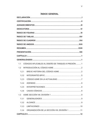 V
ÍNDICE GENERAL
DECLARACIÓN.......................................................................................................I
CERTIFICACIÓN ....................................................................................................II
AGRADECIMIENTOS............................................................................................III
DEDICATORIA ..................................................................................................... IV
ÍNDICE DE FIGURAS ........................................................................................... XI
ÍNDICE DE TABLAS...........................................................................................XIV
ÍNDICE DE CUADROS .......................................................................................XVI
ÍNDICE DE ANEXOS .........................................................................................XVII
RESUMEN ........................................................................................................XVIII
PRESENTACIÓN................................................................................................XIX
CAPÍTULO I............................................................................................................1
GENERALIDADES .................................................................................................1
1.1 CÓDIGOS APLICABLES AL DISEÑO DE TANQUES A PRESIÓN...........1
1.2 INTRODUCCIÓN AL CÓDIGO ASME .......................................................2
1.2.1 BREVE HISTORIA DEL CÓDIGO ASME ............................................2
1.2.2 INTEGRANTES BPVC ........................................................................5
1.2.3 CÓDIGO ASME EN LA ACTUALIDAD................................................7
1.2.4 ADENDAS ...........................................................................................8
1.2.5 INTERPRETACIONES ........................................................................8
1.2.6 CASOS CÓDIGOS ..............................................................................8
1.3 ASME SECCIÓN VIII, DIVISIÓN 1.............................................................9
1.3.1 GENERALIDADES ..............................................................................9
1.3.2 ALCANCE............................................................................................9
1.3.3 LIMITACIONES .................................................................................10
1.3.4 ORGANIZACIÓN DE LA SECCIÓN VIII, DIVISIÓN 1 .......................11
CAPÍTULO II.........................................................................................................12
 