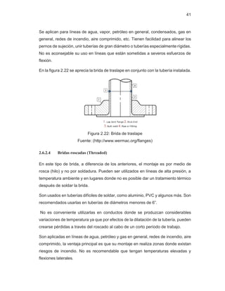 41
Se aplican para líneas de agua, vapor, petróleo en general, condensados, gas en
general, redes de incendio, aire comprimido, etc. Tienen facilidad para alinear los
pernos de sujeción, unir tuberías de gran diámetro o tuberías especialmente rígidas.
No es aconsejable su uso en líneas que están sometidas a severos esfuerzos de
flexión.
En la figura 2.22 se aprecia la brida de traslape en conjunto con la tubería instalada.
Figura 2.22: Brida de traslape
Fuente: (http://www.wermac.org/flanges)
2.6.2.4 Bridas roscadas (Threaded)
En este tipo de brida, a diferencia de los anteriores, el montaje es por medio de
rosca (hilo) y no por soldadura. Pueden ser utilizados en líneas de alta presión, a
temperatura ambiente y en lugares donde no es posible dar un tratamiento térmico
después de soldar la brida.
Son usados en tuberías difíciles de soldar, como aluminio, PVC y algunos más. Son
recomendados usarlas en tuberías de diámetros menores de 6”.
No es conveniente utilizarlas en conductos donde se produzcan considerables
variaciones de temperatura ya que por efectos de la dilatación de la tubería, pueden
crearse pérdidas a través del roscado al cabo de un corto período de trabajo.
Son aplicadas en líneas de agua, petróleo y gas en general, redes de incendio, aire
comprimido, la ventaja principal es que su montaje en realiza zonas donde existan
riesgos de incendio. No es recomendable que tengan temperaturas elevadas y
flexiones laterales.
 