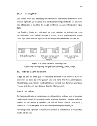 44
2.6.2.7 Studding Outlet
Este tipo de bridas está diseñado para ser montado en el interior o el exterior de los
tanques a presión. La curvatura de la salida del studding outlet debe ser ordenado
para adaptarse a la curvatura del cuerpo cilíndrico o cabezal del tanque (ver figura
2.26).
Los Studding Outlet son utilizados en gran variedad de aplicaciones como
dispositivos de control de flujo dentro de la tubería y si es lo suficientemente grande
como tapa de alcantarilla, registros de entrada para inspección en tanques, etc.
Brida de Fondo Plano Brida para montaje en el
cuerpo o cabezal de
tanques.
Brida para montaje
tangencial.
Figura 2.26: Tipos de bridas studding outlet.
Fuente: http://www.piping-designer.com/Studding_Outlet_Flange
2.6.3 TIPO DE CARAS DE BRIDAS
El tipo de cara de brida que se seleccione depende de la presión y fluido de
operación, las caras de bridas pueden ser; cara plana (Flat face), cara realzada
(Raised face), cara macho y hembra (Male and famale), cara de ranura y lengüeta
(Tongue and Groove), cara de junta de anillo (Raining joint).
Brida de cara realzada
Son las más utilizadas en recipientes a presión por tener un buen sello entre caras.
Las bridas de ranura, brida cara de macho y hembra, lengüeta y junta de anillo son
usados en recipientes y tuberías que utilicen fluidos tóxicos, explosivos y
peligrosos, donde la fuga de estos fluidos representen grandes riesgos.
Para recipientes a presión se recomienda instalar la brida hembra al recipiente y
macho a la tubería.
 
